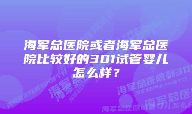 海军总医院或者海军总医院比较好的301试管婴儿怎么样？