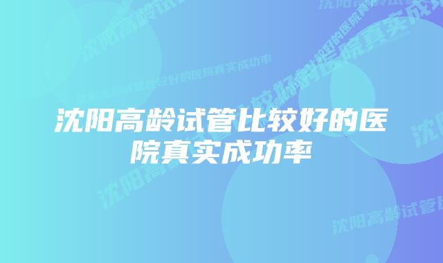 沈阳高龄试管比较好的医院真实成功率