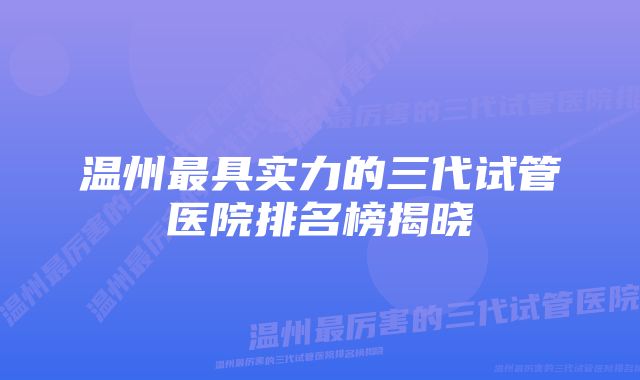 温州最具实力的三代试管医院排名榜揭晓