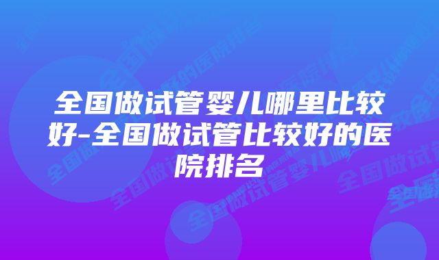 全国做试管婴儿哪里比较好-全国做试管比较好的医院排名