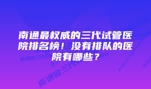 南通最权威的三代试管医院排名榜！没有排队的医院有哪些？