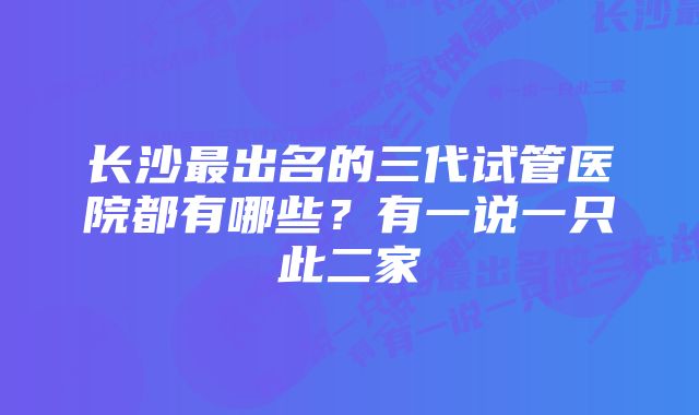 长沙最出名的三代试管医院都有哪些？有一说一只此二家