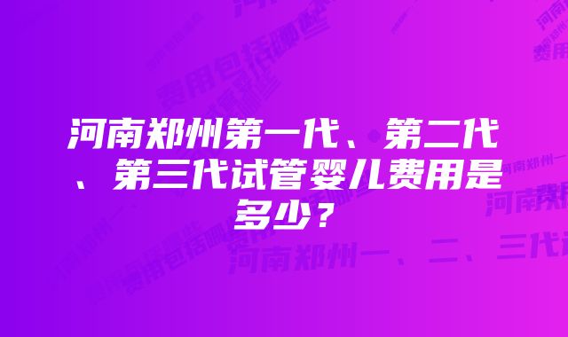 河南郑州第一代、第二代、第三代试管婴儿费用是多少？