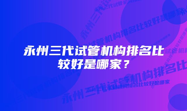 永州三代试管机构排名比较好是哪家？