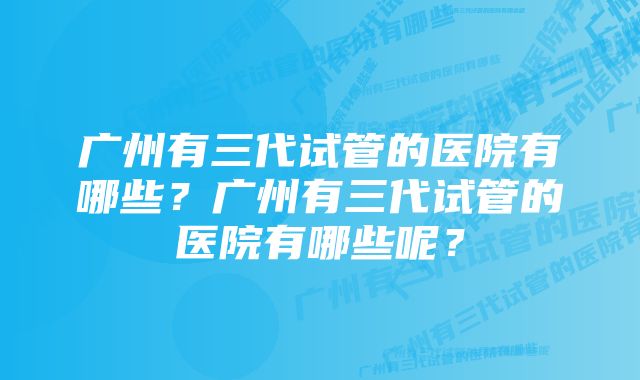 广州有三代试管的医院有哪些？广州有三代试管的医院有哪些呢？