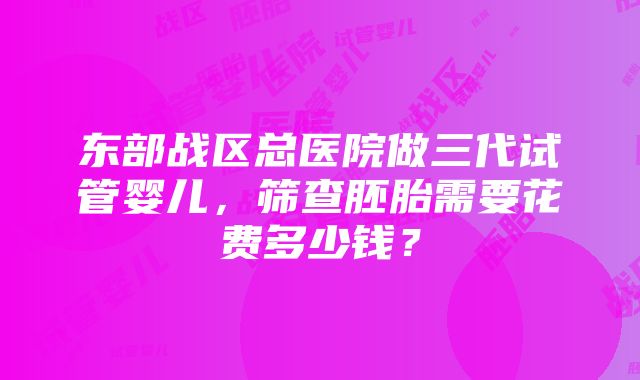 东部战区总医院做三代试管婴儿，筛查胚胎需要花费多少钱？