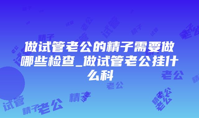 做试管老公的精子需要做哪些检查_做试管老公挂什么科