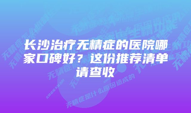 长沙治疗无精症的医院哪家口碑好？这份推荐清单请查收