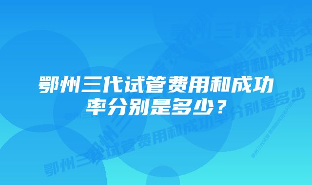 鄂州三代试管费用和成功率分别是多少？