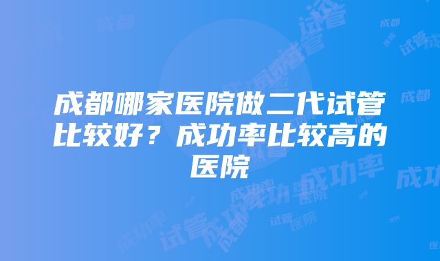 成都哪家医院做二代试管比较好？成功率比较高的医院