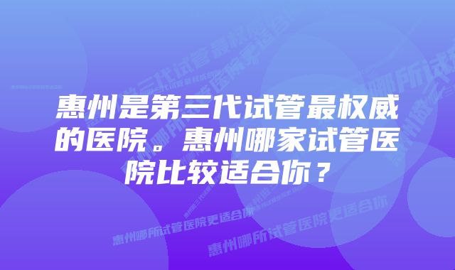 惠州是第三代试管最权威的医院。惠州哪家试管医院比较适合你？