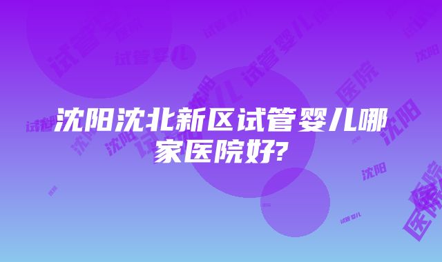 沈阳沈北新区试管婴儿哪家医院好?