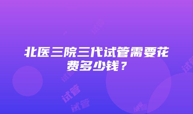 北医三院三代试管需要花费多少钱？