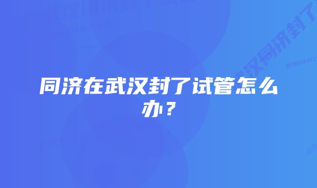 同济在武汉封了试管怎么办？