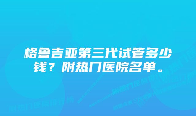 格鲁吉亚第三代试管多少钱？附热门医院名单。