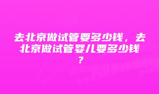 去北京做试管要多少钱，去北京做试管婴儿要多少钱？