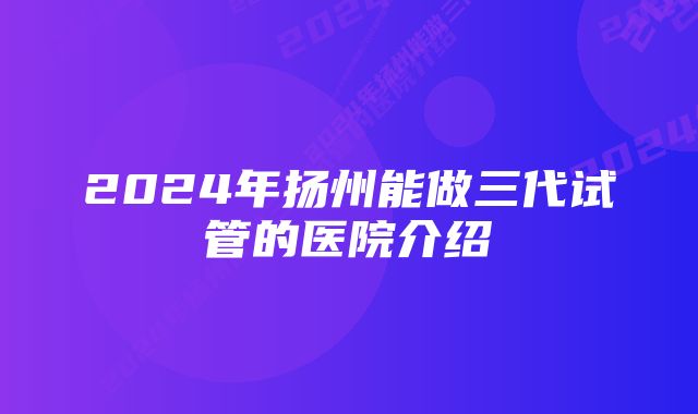 2024年扬州能做三代试管的医院介绍