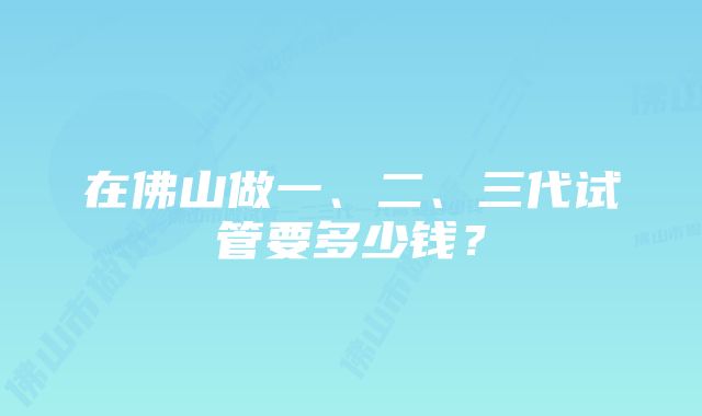 在佛山做一、二、三代试管要多少钱？