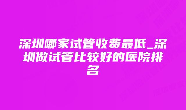 深圳哪家试管收费最低_深圳做试管比较好的医院排名