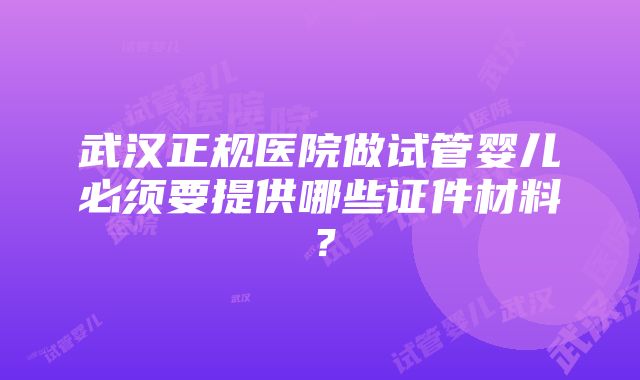 武汉正规医院做试管婴儿必须要提供哪些证件材料？