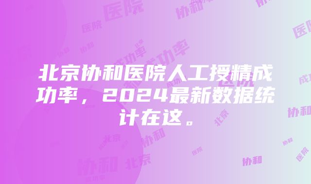 北京协和医院人工授精成功率，2024最新数据统计在这。