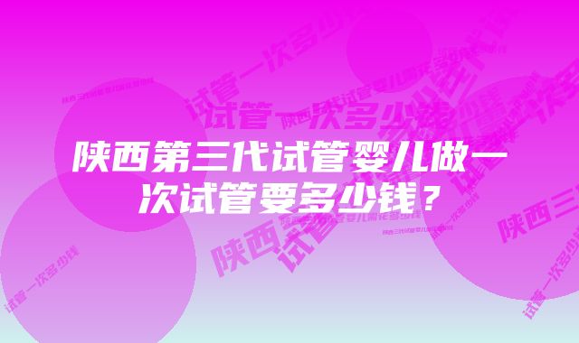 陕西第三代试管婴儿做一次试管要多少钱？