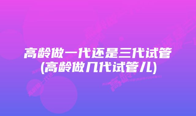 高龄做一代还是三代试管(高龄做几代试管儿)