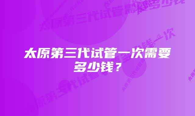 太原第三代试管一次需要多少钱？