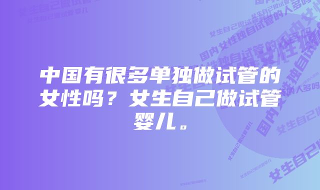 中国有很多单独做试管的女性吗？女生自己做试管婴儿。