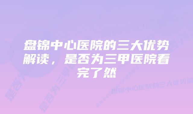 盘锦中心医院的三大优势解读，是否为三甲医院看完了然