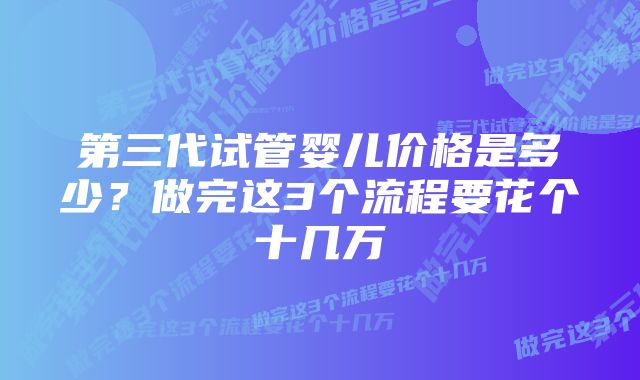 第三代试管婴儿价格是多少？做完这3个流程要花个十几万