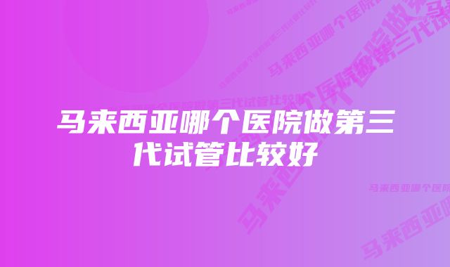 马来西亚哪个医院做第三代试管比较好