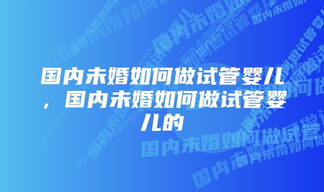 国内未婚如何做试管婴儿，国内未婚如何做试管婴儿的