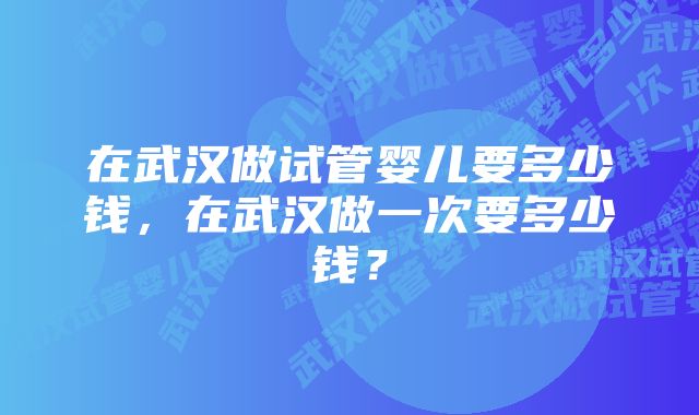 在武汉做试管婴儿要多少钱，在武汉做一次要多少钱？