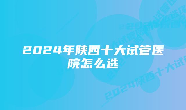 2024年陕西十大试管医院怎么选