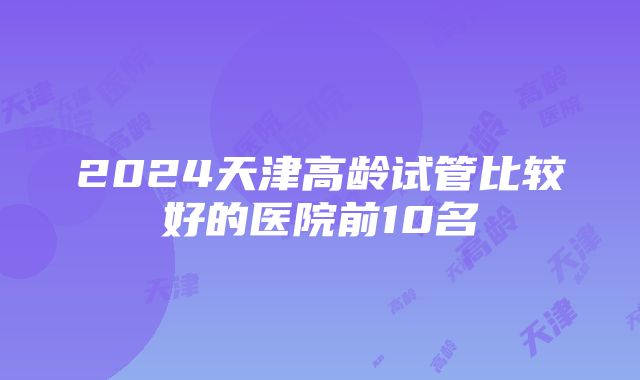 2024天津高龄试管比较好的医院前10名