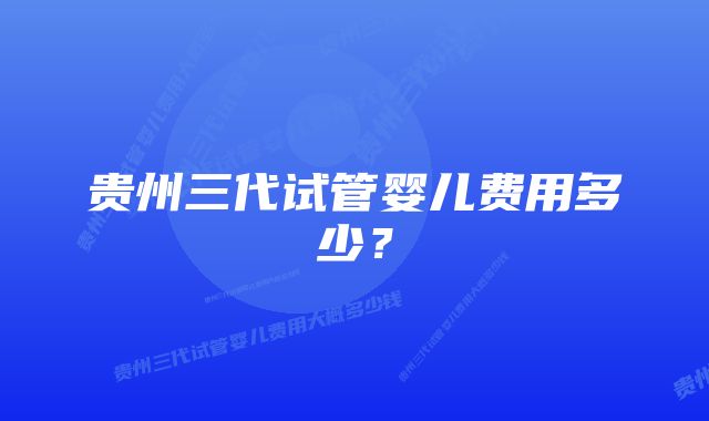 贵州三代试管婴儿费用多少？