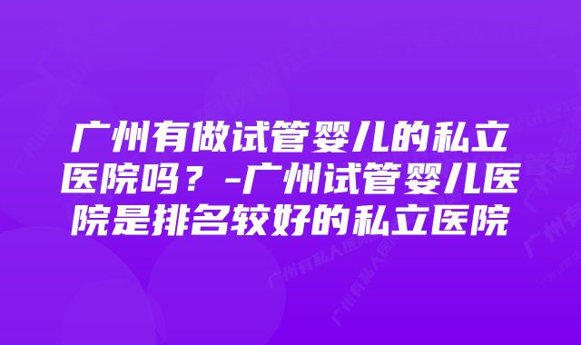 广州有做试管婴儿的私立医院吗？-广州试管婴儿医院是排名较好的私立医院