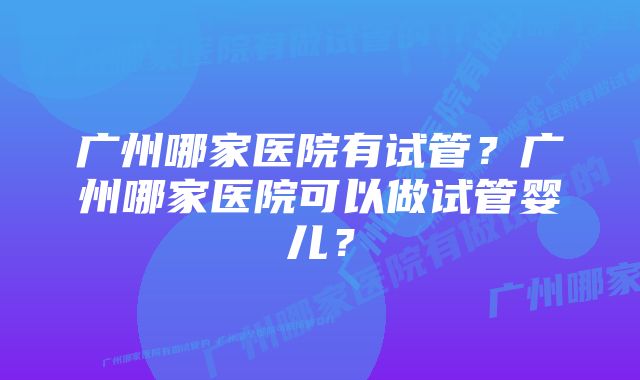 广州哪家医院有试管？广州哪家医院可以做试管婴儿？