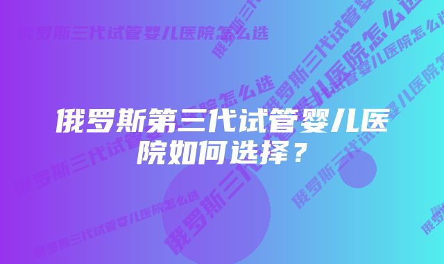 俄罗斯第三代试管婴儿医院如何选择？