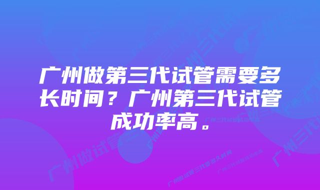 广州做第三代试管需要多长时间？广州第三代试管成功率高。