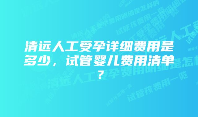 清远人工受孕详细费用是多少，试管婴儿费用清单？