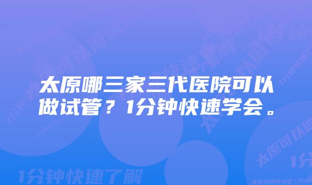 太原哪三家三代医院可以做试管？1分钟快速学会。