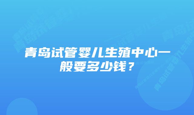 青岛试管婴儿生殖中心一般要多少钱？