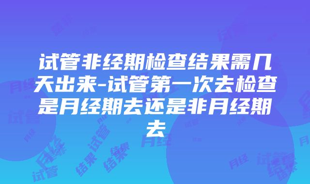 试管非经期检查结果需几天出来-试管第一次去检查是月经期去还是非月经期去