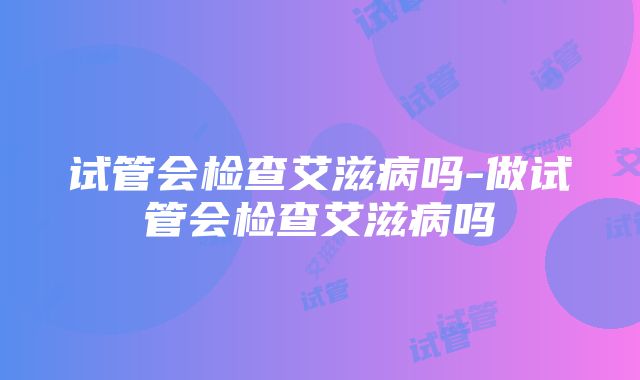 试管会检查艾滋病吗-做试管会检查艾滋病吗