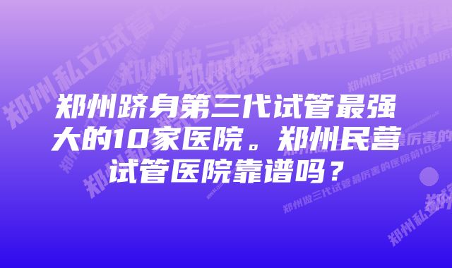 郑州跻身第三代试管最强大的10家医院。郑州民营试管医院靠谱吗？