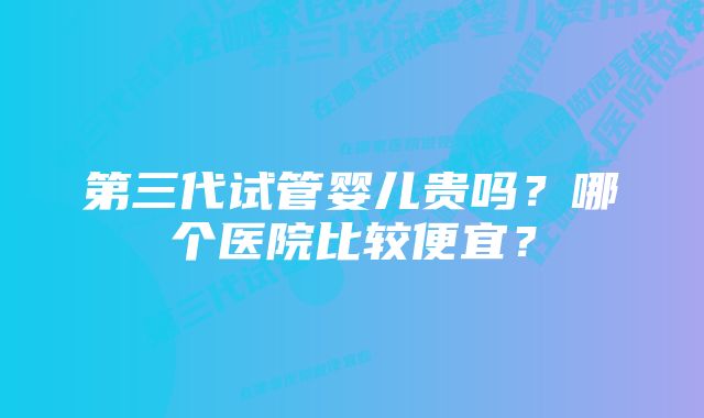 第三代试管婴儿贵吗？哪个医院比较便宜？