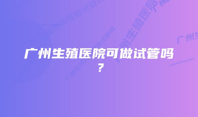 广州生殖医院可做试管吗？