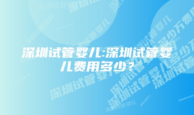 深圳试管婴儿:深圳试管婴儿费用多少？